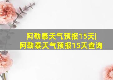 阿勒泰天气预报15天|阿勒泰天气预报15天查询